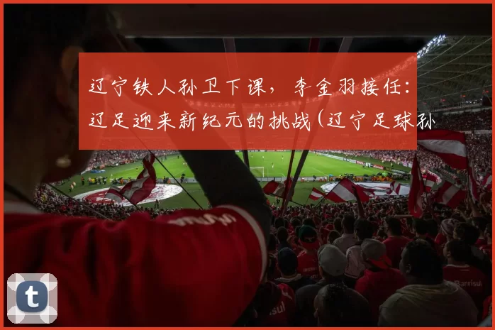 辽宁铁人孙卫下课，李金羽接任：辽足迎来新纪元的挑战(辽宁足球孙伟)