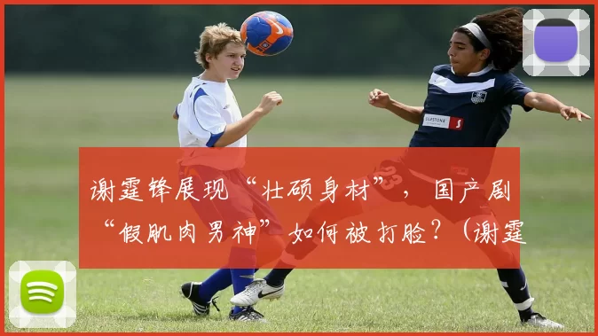 谢霆锋展现“壮硕身材”，国产剧“假肌肉男神”如何被打脸？(谢霆锋健身分享)